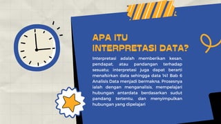 Interpretasi adalah memberikan kesan,
pendapat, atau pandangan terhadap
sesuatu; interpretasi juga dapat berarti
menafsirkan data sehingga data 141 Bab 6
Analisis Data menjadi bermakna. Prosesnya
ialah dengan menganalisis, mempelajari
hubungan antardata berdasarkan sudut
pandang tertentu, dan menyimpulkan
hubungan yang dipelajari
APA ITU
INTERPRETASI DATA?
 