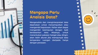 Menganalisis dan menginterpretasi data
diperlukan untuk menyimpulkan atau
mengambil keputusan. Kalian akan dapat
mengambil kesimpulan dengan baik
berdasarkan data. Misalnya, untuk
menentukan pakaian hangat atau dingin,
akan lebih akurat jika mempunyai data
temperatur ruangan daripada hanya
dengan perasaan.
Mengapa Perlu
Analisis Data?
 