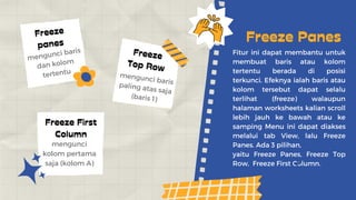 Fitur ini dapat membantu untuk
membuat baris atau kolom
tertentu berada di posisi
terkunci. Efeknya ialah baris atau
kolom tersebut dapat selalu
terlihat (freeze) walaupun
halaman worksheets kalian scroll
lebih jauh ke bawah atau ke
samping Menu ini dapat diakses
melalui tab View, lalu Freeze
Panes. Ada 3 pilihan,
yaitu Freeze Panes, Freeze Top
Row, Freeze First Column.
Freeze Panes
Freeze
panes
Freeze
Top Row
Freeze First
Column
mengunci baris
dan kolom
tertentu mengunci baris
paling atas saja
(baris 1)
mengunci
kolom pertama
saja (kolom A)
 