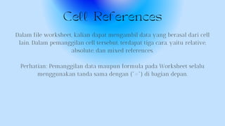 Cell References
Dalam file worksheet, kalian dapat mengambil data yang berasal dari cell
lain. Dalam pemanggilan cell tersebut, terdapat tiga cara, yaitu relative,
absolute, dan mixed references.
Perhatian: Pemanggilan data maupun formula pada Worksheet selalu
menggunakan tanda sama dengan ("=") di bagian depan.
 