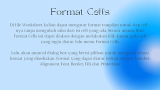 Format Cells
Di file Worksheet, kalian dapat mengatur format tampilan untuk tiap cell-
nya tanpa mengubah nilai dari isi cell yang ada. Secara umum, fitur
Format Cells ini dapat diakses dengan melakukan klik kanan pada cell
yang ingin diatur lalu menu Format Cells.
Lalu, akan muncul dialog box yang berisi pilihan untuk mengatur sesuai
format yang disediakan. Format yang dapat diatur terkait dengan Number,
Alignment, Font, Border, Fill, dan Protection.
 