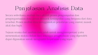 Penjelasan Analisis Data
Secara sederhana, analisis data adalah proses pengumpulan dan
pengorganisasian data untuk menarik kesimpulan yang berguna dari data
tersebut. Proses analisis data menggunakan penalaran yang runtut, masuk
akal, dan logis.
Tujuan utama dari analisis data ialah untuk menginterpretasi, yaitu
menemukan makna dalam data sehingga pengetahuan yang diperoleh
dapat digunakan untuk mengambil keputusan yang tepat.
 