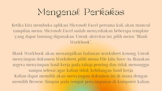 Mengenal Perkakas
Ketika kita membuka aplikasi Microsoft Excel pertama kali, akan muncul
tampilan menu. Microsoft Excel sudah menyediakan beberapa template
yang dapat lansung digunakan. Untuk aktivitas ini, pilih menu "Blank
Workbook".
Blank Workbook akan menampilkan halaman worksheet kosong. Untuk
menyimpan dokumen Worksheet, pilih menu File lalu Save As. Biasakan
segera menyimpan hasil kerja pada tahap penting dan tidak menunggu
sampai selesai agar kalian tidak kehilangan hasil kerja.
Kalian dapat memilih akan menyimpan dokumen ini di mana dengan
memilih Browse. Simpan pada tempat penyimpanan di komputer kalian.
 