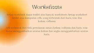 Worksheets
Setiap workbook dapat terdiri atas banyak worksheets. Setiap worksheet
terdiri atas kumpulan cells, yang terbentuk dari baris/row dan
kolom/collumn.
Cell terbentuk dari titik pertemuan antara kolom/collumn dan baris/row.
Huruf menggambarkan urutan kolom dan angka menggambarkan urutan
baris.
 