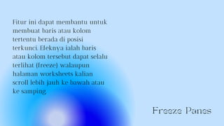 Freeze Panes
Fitur ini dapat membantu untuk
membuat baris atau kolom
tertentu berada di posisi
terkunci. Efeknya ialah baris
atau kolom tersebut dapat selalu
terlihat (freeze) walaupun
halaman worksheets kalian
scroll lebih jauh ke bawah atau
ke samping.
 