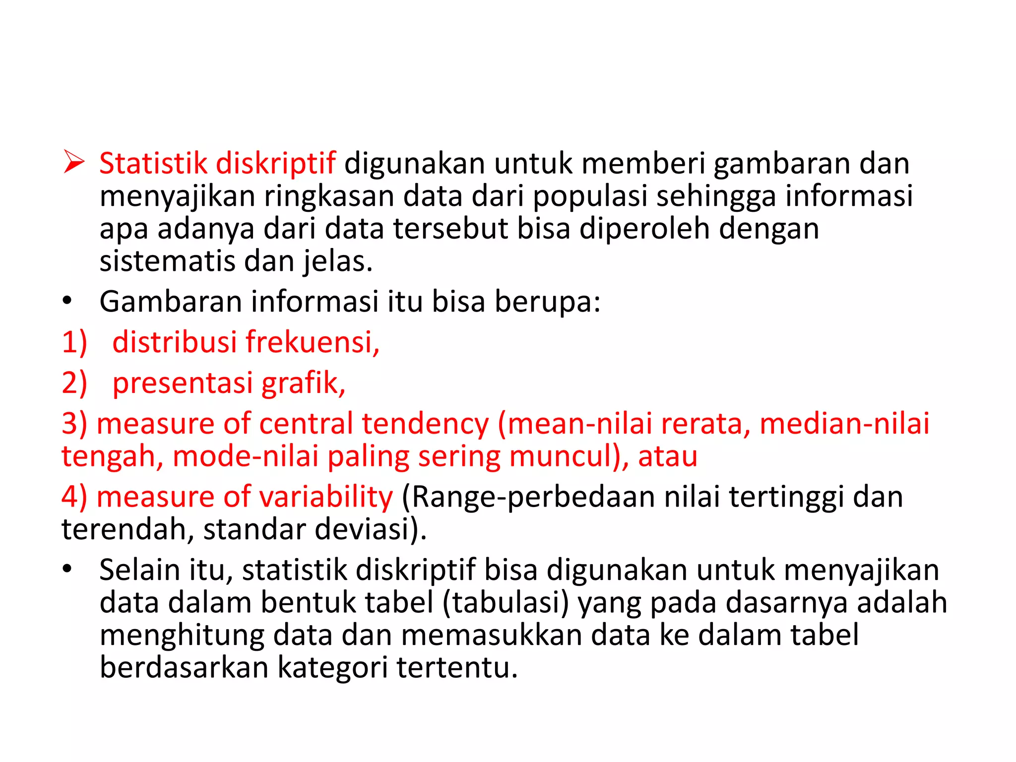  Statistik diskriptif digunakan untuk memberi gambaran dan
menyajikan ringkasan data dari populasi sehingga informasi
apa adanya dari data tersebut bisa diperoleh dengan
sistematis dan jelas.
• Gambaran informasi itu bisa berupa:
1) distribusi frekuensi,
2) presentasi grafik,
3) measure of central tendency (mean-nilai rerata, median-nilai
tengah, mode-nilai paling sering muncul), atau
4) measure of variability (Range-perbedaan nilai tertinggi dan
terendah, standar deviasi).
• Selain itu, statistik diskriptif bisa digunakan untuk menyajikan
data dalam bentuk tabel (tabulasi) yang pada dasarnya adalah
menghitung data dan memasukkan data ke dalam tabel
berdasarkan kategori tertentu.
 