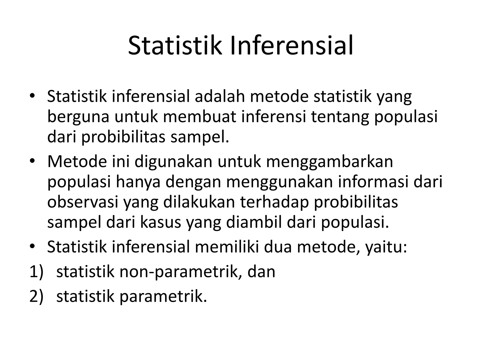 Statistik Inferensial
• Statistik inferensial adalah metode statistik yang
berguna untuk membuat inferensi tentang populasi
dari probibilitas sampel.
• Metode ini digunakan untuk menggambarkan
populasi hanya dengan menggunakan informasi dari
observasi yang dilakukan terhadap probibilitas
sampel dari kasus yang diambil dari populasi.
• Statistik inferensial memiliki dua metode, yaitu:
1) statistik non-parametrik, dan
2) statistik parametrik.
 