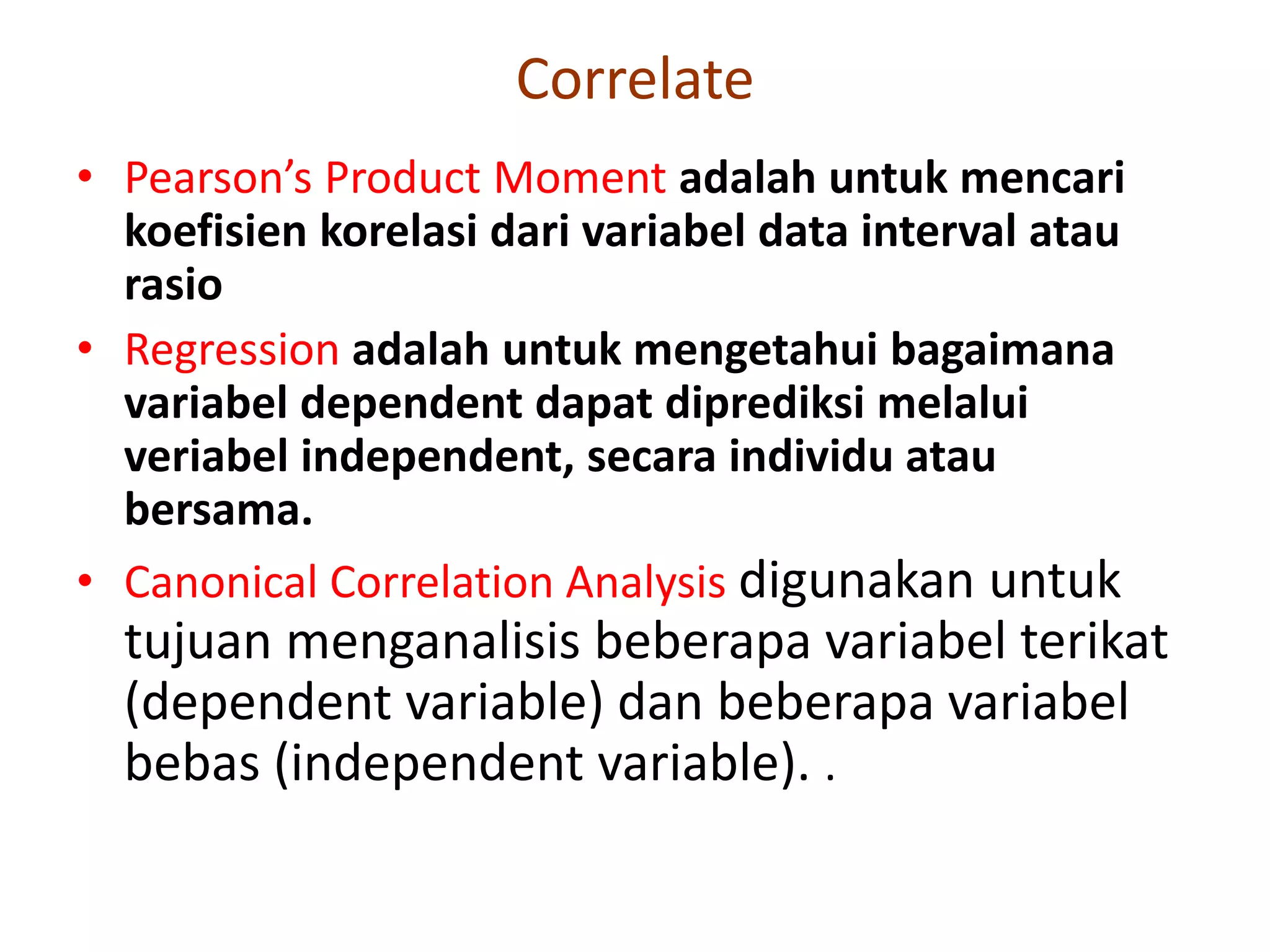 Correlate
• Pearson’s Product Moment adalah untuk mencari
koefisien korelasi dari variabel data interval atau
rasio
• Regression adalah untuk mengetahui bagaimana
variabel dependent dapat diprediksi melalui
veriabel independent, secara individu atau
bersama.
• Canonical Correlation Analysis digunakan untuk
tujuan menganalisis beberapa variabel terikat
(dependent variable) dan beberapa variabel
bebas (independent variable). .
 