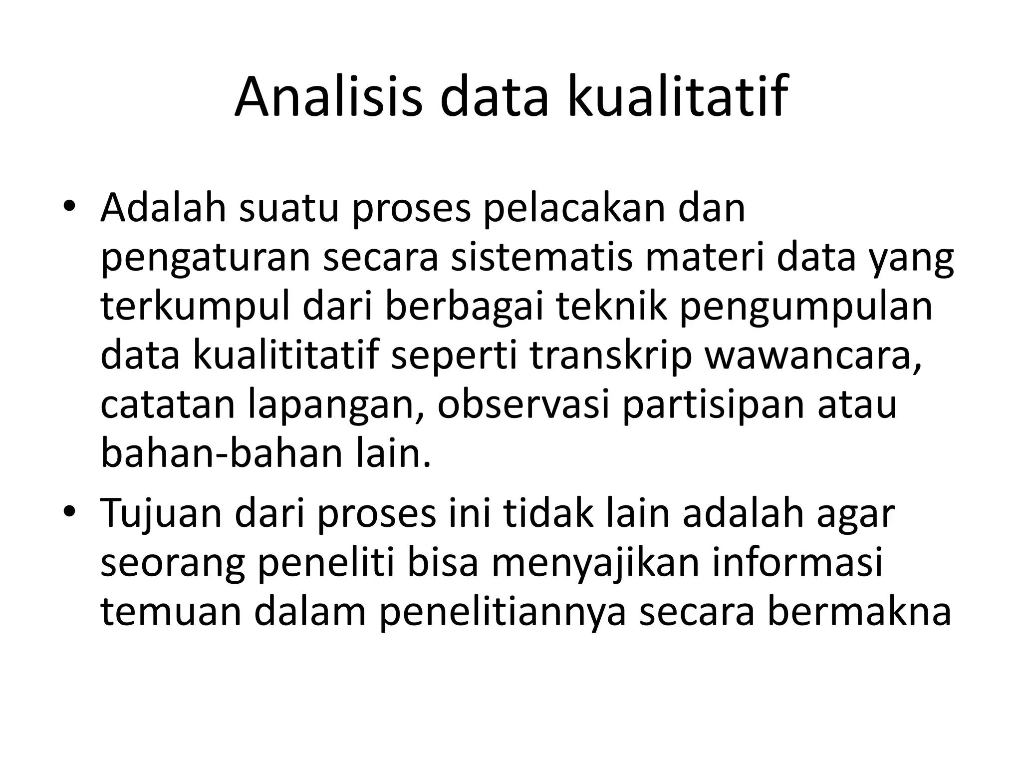 Analisis data kualitatif
• Adalah suatu proses pelacakan dan
pengaturan secara sistematis materi data yang
terkumpul dari berbagai teknik pengumpulan
data kualititatif seperti transkrip wawancara,
catatan lapangan, observasi partisipan atau
bahan-bahan lain.
• Tujuan dari proses ini tidak lain adalah agar
seorang peneliti bisa menyajikan informasi
temuan dalam penelitiannya secara bermakna
 