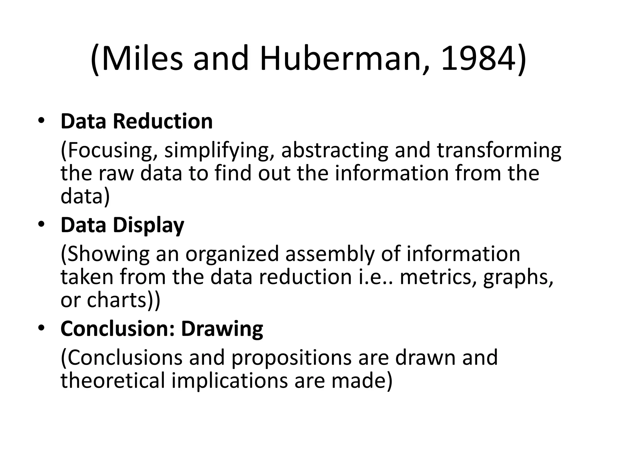 (Miles and Huberman, 1984)
• Data Reduction
(Focusing, simplifying, abstracting and transforming
the raw data to find out the information from the
data)
• Data Display
(Showing an organized assembly of information
taken from the data reduction i.e.. metrics, graphs,
or charts))
• Conclusion: Drawing
(Conclusions and propositions are drawn and
theoretical implications are made)
 