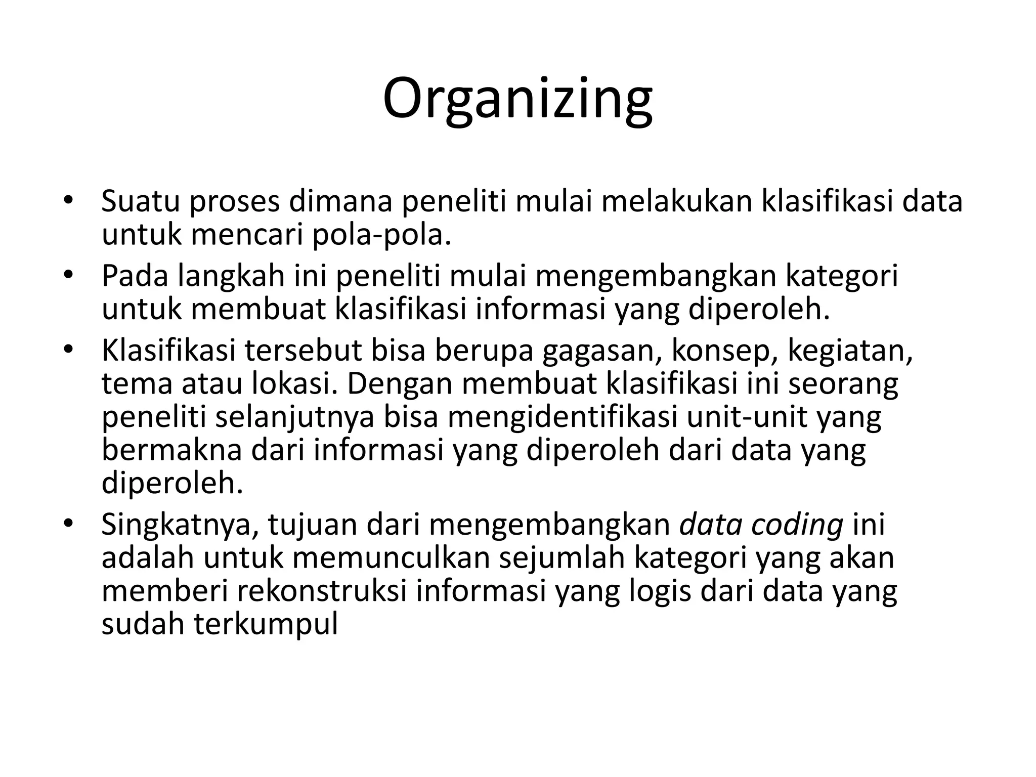 Organizing
• Suatu proses dimana peneliti mulai melakukan klasifikasi data
untuk mencari pola-pola.
• Pada langkah ini peneliti mulai mengembangkan kategori
untuk membuat klasifikasi informasi yang diperoleh.
• Klasifikasi tersebut bisa berupa gagasan, konsep, kegiatan,
tema atau lokasi. Dengan membuat klasifikasi ini seorang
peneliti selanjutnya bisa mengidentifikasi unit-unit yang
bermakna dari informasi yang diperoleh dari data yang
diperoleh.
• Singkatnya, tujuan dari mengembangkan data coding ini
adalah untuk memunculkan sejumlah kategori yang akan
memberi rekonstruksi informasi yang logis dari data yang
sudah terkumpul
 