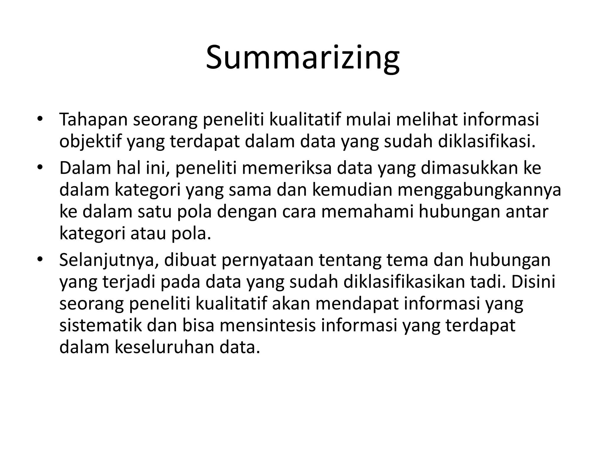 Summarizing
• Tahapan seorang peneliti kualitatif mulai melihat informasi
objektif yang terdapat dalam data yang sudah diklasifikasi.
• Dalam hal ini, peneliti memeriksa data yang dimasukkan ke
dalam kategori yang sama dan kemudian menggabungkannya
ke dalam satu pola dengan cara memahami hubungan antar
kategori atau pola.
• Selanjutnya, dibuat pernyataan tentang tema dan hubungan
yang terjadi pada data yang sudah diklasifikasikan tadi. Disini
seorang peneliti kualitatif akan mendapat informasi yang
sistematik dan bisa mensintesis informasi yang terdapat
dalam keseluruhan data.
 