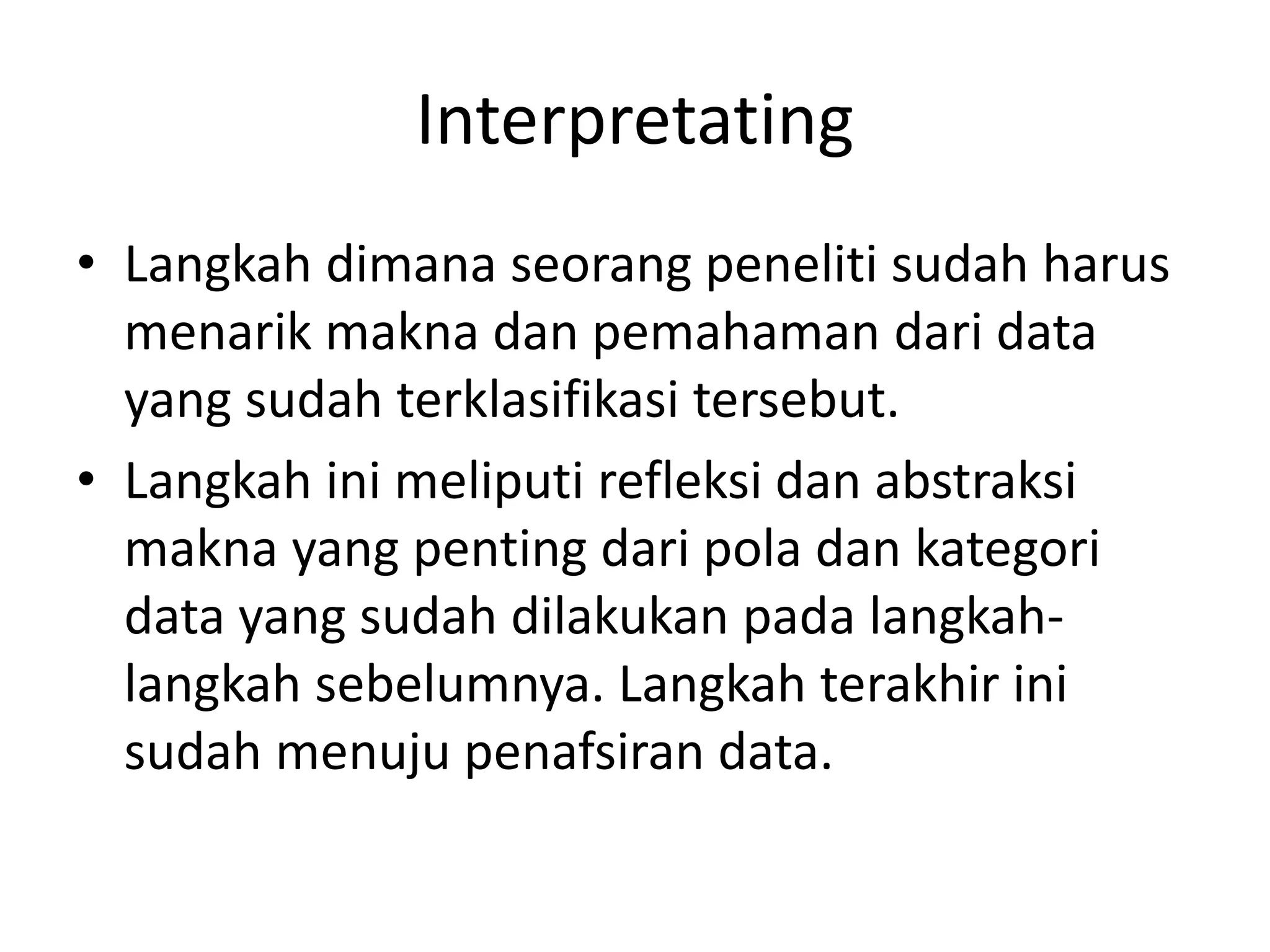 Interpretating
• Langkah dimana seorang peneliti sudah harus
menarik makna dan pemahaman dari data
yang sudah terklasifikasi tersebut.
• Langkah ini meliputi refleksi dan abstraksi
makna yang penting dari pola dan kategori
data yang sudah dilakukan pada langkah-
langkah sebelumnya. Langkah terakhir ini
sudah menuju penafsiran data.
 