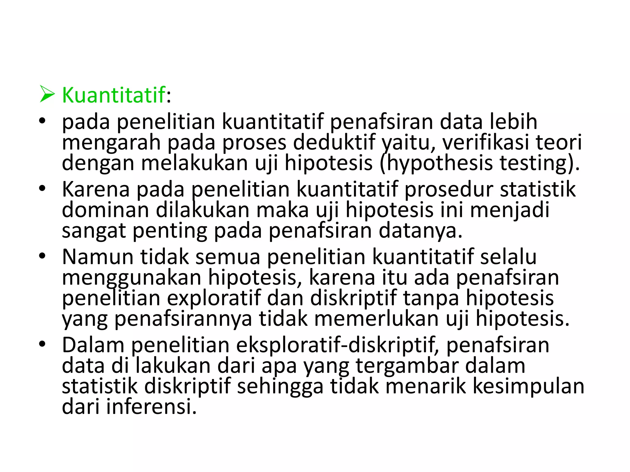  Kuantitatif:
• pada penelitian kuantitatif penafsiran data lebih
mengarah pada proses deduktif yaitu, verifikasi teori
dengan melakukan uji hipotesis (hypothesis testing).
• Karena pada penelitian kuantitatif prosedur statistik
dominan dilakukan maka uji hipotesis ini menjadi
sangat penting pada penafsiran datanya.
• Namun tidak semua penelitian kuantitatif selalu
menggunakan hipotesis, karena itu ada penafsiran
penelitian exploratif dan diskriptif tanpa hipotesis
yang penafsirannya tidak memerlukan uji hipotesis.
• Dalam penelitian eksploratif-diskriptif, penafsiran
data di lakukan dari apa yang tergambar dalam
statistik diskriptif sehingga tidak menarik kesimpulan
dari inferensi.
 