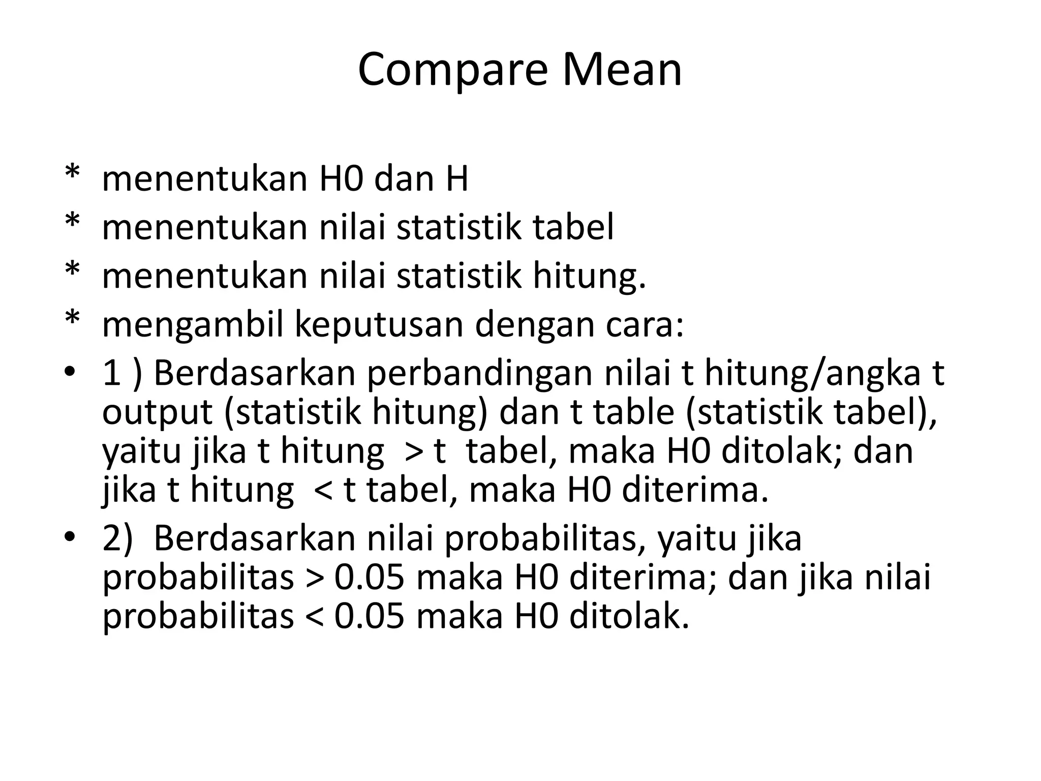 Compare Mean
* menentukan H0 dan H
* menentukan nilai statistik tabel
* menentukan nilai statistik hitung.
* mengambil keputusan dengan cara:
• 1 ) Berdasarkan perbandingan nilai t hitung/angka t
output (statistik hitung) dan t table (statistik tabel),
yaitu jika t hitung > t tabel, maka H0 ditolak; dan
jika t hitung < t tabel, maka H0 diterima.
• 2) Berdasarkan nilai probabilitas, yaitu jika
probabilitas > 0.05 maka H0 diterima; dan jika nilai
probabilitas < 0.05 maka H0 ditolak.
 