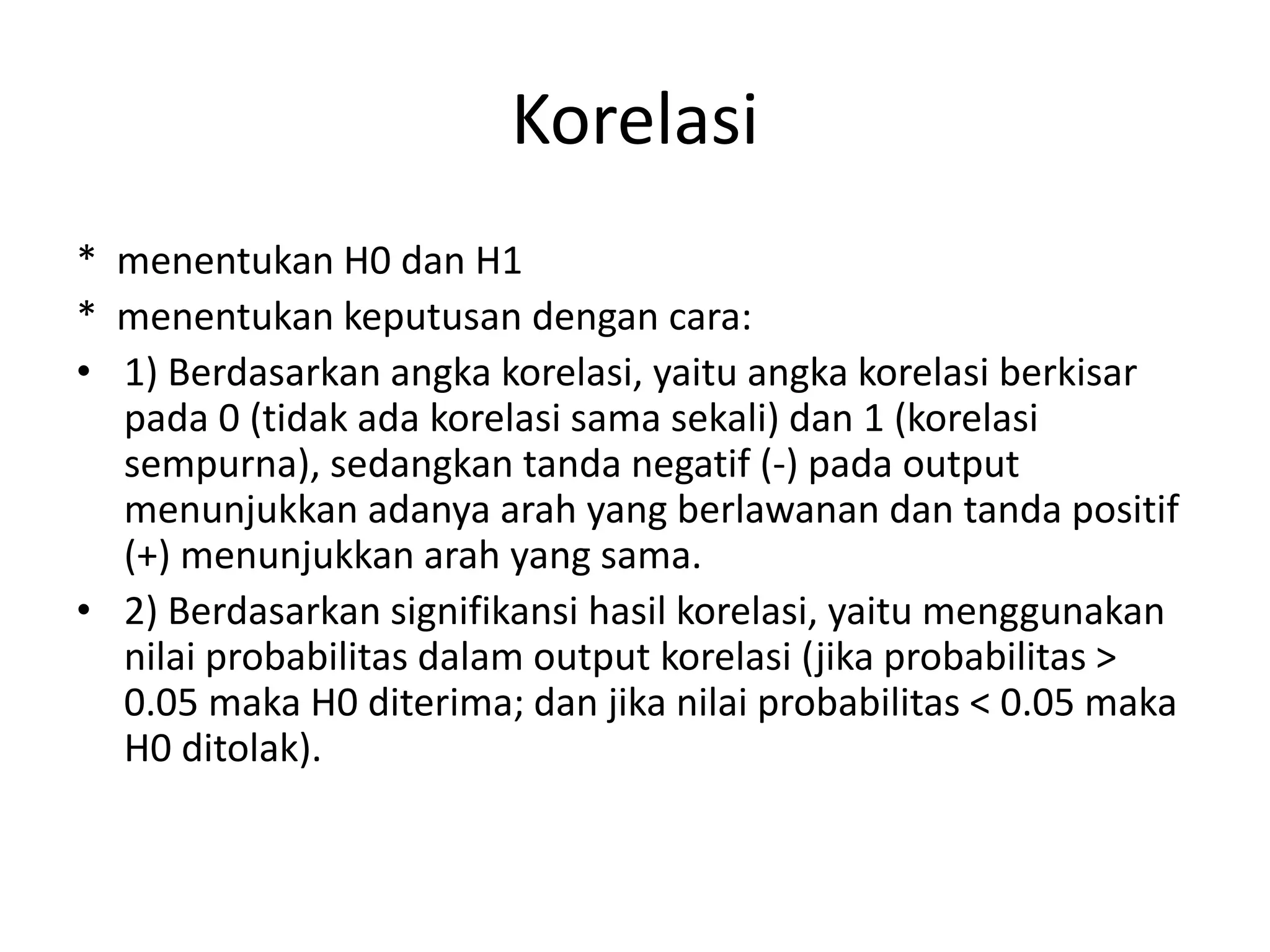 Korelasi
* menentukan H0 dan H1
* menentukan keputusan dengan cara:
• 1) Berdasarkan angka korelasi, yaitu angka korelasi berkisar
pada 0 (tidak ada korelasi sama sekali) dan 1 (korelasi
sempurna), sedangkan tanda negatif (-) pada output
menunjukkan adanya arah yang berlawanan dan tanda positif
(+) menunjukkan arah yang sama.
• 2) Berdasarkan signifikansi hasil korelasi, yaitu menggunakan
nilai probabilitas dalam output korelasi (jika probabilitas >
0.05 maka H0 diterima; dan jika nilai probabilitas < 0.05 maka
H0 ditolak).
 