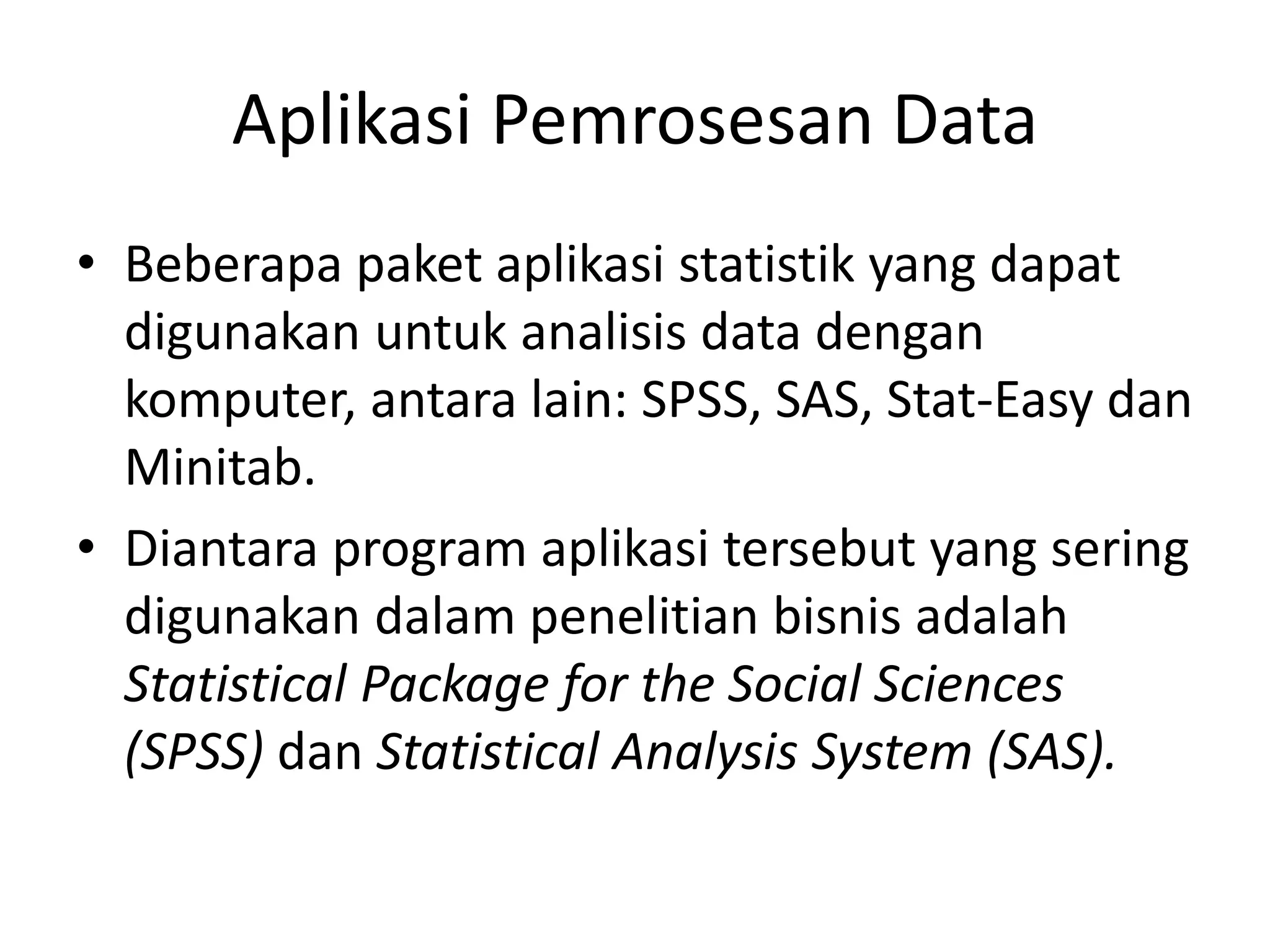 Aplikasi Pemrosesan Data
• Beberapa paket aplikasi statistik yang dapat
digunakan untuk analisis data dengan
komputer, antara lain: SPSS, SAS, Stat-Easy dan
Minitab.
• Diantara program aplikasi tersebut yang sering
digunakan dalam penelitian bisnis adalah
Statistical Package for the Social Sciences
(SPSS) dan Statistical Analysis System (SAS).
 