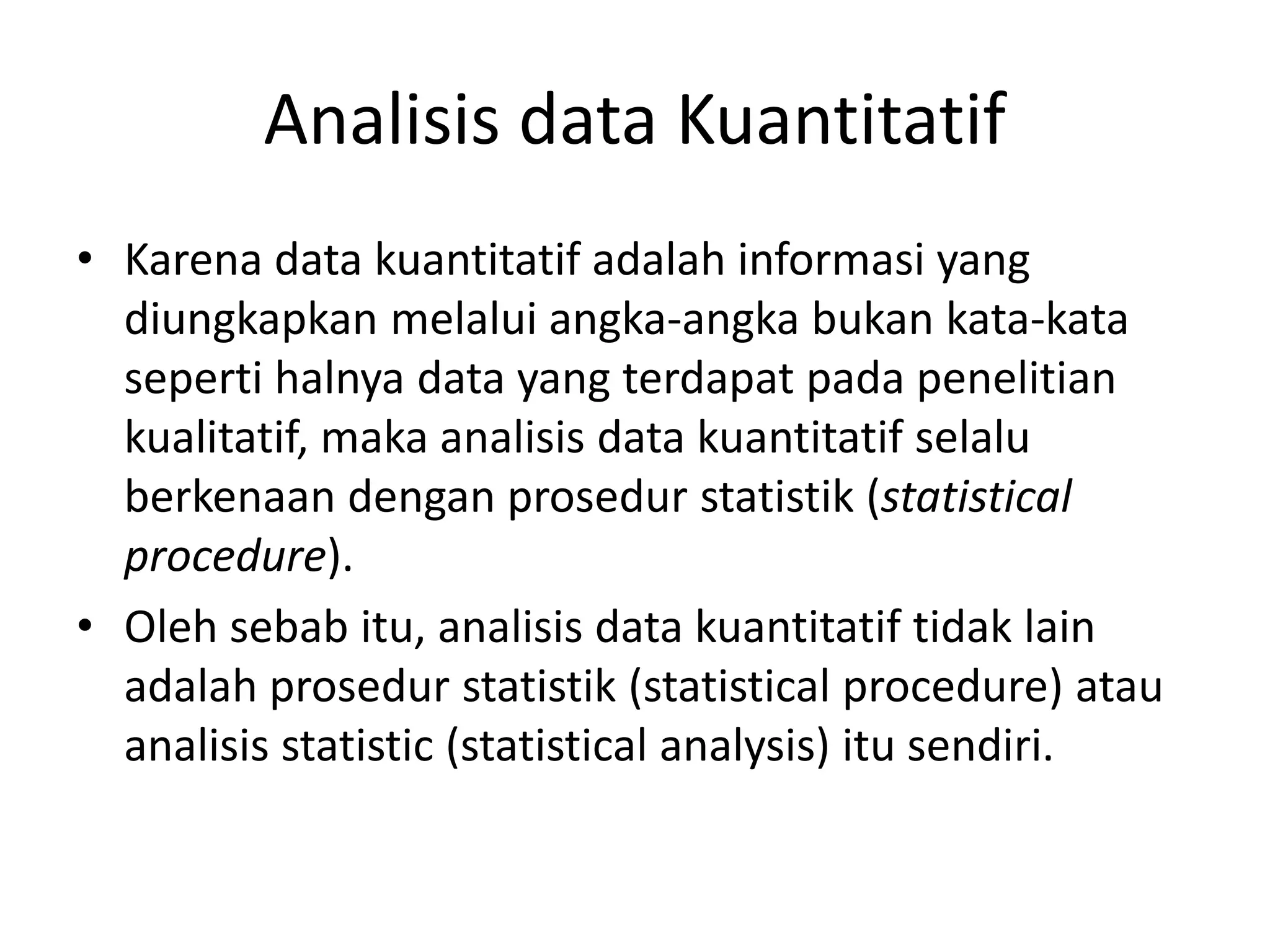 Analisis data Kuantitatif
• Karena data kuantitatif adalah informasi yang
diungkapkan melalui angka-angka bukan kata-kata
seperti halnya data yang terdapat pada penelitian
kualitatif, maka analisis data kuantitatif selalu
berkenaan dengan prosedur statistik (statistical
procedure).
• Oleh sebab itu, analisis data kuantitatif tidak lain
adalah prosedur statistik (statistical procedure) atau
analisis statistic (statistical analysis) itu sendiri.
 