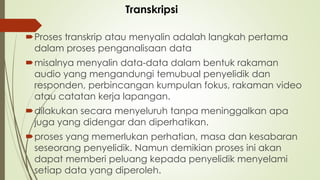 Proses transkrip atau menyalin adalah langkah pertama
dalam proses penganalisaan data
misalnya menyalin data-data dalam bentuk rakaman
audio yang mengandungi temubual penyelidik dan
responden, perbincangan kumpulan fokus, rakaman video
atau catatan kerja lapangan.
dilakukan secara menyeluruh tanpa meninggalkan apa
juga yang didengar dan diperhatikan.
proses yang memerlukan perhatian, masa dan kesabaran
seseorang penyelidik. Namun demikian proses ini akan
dapat memberi peluang kepada penyelidik menyelami
setiap data yang diperoleh.
Transkripsi
 