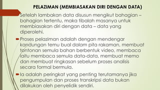 Setelah lambakan data disusun mengikut bahagian –
bahagian tertentu, maka tibalah masanya untuk
membiasakan diri dengan data – data yang
diperolehi.
Proses pelaziman adalah dengan mendengar
kandungan temu bual dalam pita rakaman, membuat
tontonan semula bahan berbentuk video, membaca
iaitu membaca semula data-data, membuat memo
dan membuat ringkasan sebelum proses analisis
secara formal bermula.
Ia adalah peringkat yang penting terutamanya jika
pengumpulan dan proses transkripsi data bukan
dilakukan oleh penyelidik sendiri.
PELAZIMAN (MEMBIASAKAN DIRI DENGAN DATA)
 