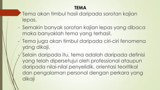 - Tema akan timbul hasil daripada sorotan kajian
lepas.
- Semakin banyak sorotan kajian lepas yang dibaca
maka banyaklah tema yang terhasil.
- Tema juga akan timbul daripada ciri-ciri fenomena
yang dikaji.
- Selain daripada itu, tema adalah daripada definisi
yang telah dipersetujui oleh professional ataupun
daripada nilai-nilai penyelidik, orientasi teoritikal
dan pengalaman personal dengan perkara yang
dikaji
TEMA
 