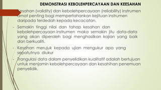 - Kesahan (validity) dan kebolehpercayaan (reliability) instrumen
amat penting bagi mempertahankan kejituan instrumen
daripada terdedah kepada kecacatan.
- Semakin tinggi nilai dan tahap kesahan dan
kebolehpercayaan instrumen maka semakin jitu data-data
yang akan diperoleh bagi menghasilkan kajian yang baik
dan berkualiti.
- Kesahan merujuk kepada ujian mengukur apa yang
sepatutnya diukur
- Trangulasi data dalam penyelidikan kualitatif adalah bertujuan
untuk menjamin kebolehpercayaan dan kesahihan penemuan
penyelidik.
DEMONSTRASI KEBOLEHPERCAYAAN DAN KEESAHAN
 