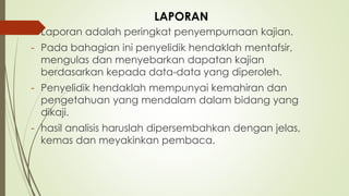 - Laporan adalah peringkat penyempurnaan kajian.
- Pada bahagian ini penyelidik hendaklah mentafsir,
mengulas dan menyebarkan dapatan kajian
berdasarkan kepada data-data yang diperoleh.
- Penyelidik hendaklah mempunyai kemahiran dan
pengetahuan yang mendalam dalam bidang yang
dikaji.
- hasil analisis haruslah dipersembahkan dengan jelas,
kemas dan meyakinkan pembaca.
LAPORAN
 