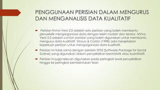 PENGGUNAAN PERISIAN DALAM MENGURUS
DAN MENGANALISIS DATA KUALITATIF
 Perisian Nvivo Versi 2.0 adalah satu perisian yang boleh membantu
penyelidik mengorganisasi data dengan lebih mudah dan teratur. NVivo
Versi 2.0 adalah contoh perisian yang boleh digunakan untuk membantu
mengurus data kualitatif. Strauss & Corbin (1998) ada menjelaskan
keperluan perisian untuk mengorganisasi data kualitatif.
 Perisian ini tidak sama dengan perisian SPSS (Software Package for Social
Sciene) yang digunakan dalam penyelidikan berstatistik atau kuantitatif.
 Perisian ini juga relevan digunakan pada peringkat awal penyelidikan
hingga ke peringkat pembentukan teori.
 