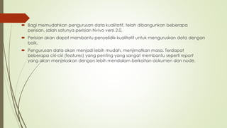  Bagi memudahkan pengurusan data kualitatif, telah dibangunkan beberapa
perisian, salah satunya perisian Nvivo versi 2.0.
 Perisian akan dapat membantu penyelidik kualitatif untuk menguruskan data dengan
baik.
 Pengurusan data akan menjadi lebih mudah, menjimatkan masa. Terdapat
beberapa ciri-ciri (features) yang penting yang sangat membantu seperti report
yang akan menjelaskan dengan lebih mendalam berkaitan dokumen dan node.
 