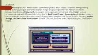 Langkah 4
Berikut adalah paparan menu utama apabila langkah 3 telah selesai. Menu ini mengandungi
butang-butang yang akan melaksanakan fungsi-fungsi yang berlainan. Pertama adalah
penggunaan butang Documents. Butang ini berfungsi bagi memanggil atau import semua
himpunan data kualitatif yang telah disediakan. Explore all Project Documents adalah kemudahan
untuk meneroka semua dokumen atau fail yang telah diimport tadi. Sementara itu, butang Browse,
Change, Link and Code a Documents adalah untuk diubahsuai (edit), dipautkan (link), dan dikod
(code).
 