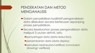 PENDEKATAN DAN METOD
MENGANALISIS
Dalam penyelidikan kualitatif penganalisisan
data dilakukan secara berterusan sepanjang
proses penyelidikan.
Secara keseluruhan proses penganalisisan data
meliputi 3 urutan aktiviti, iaitu
penyaringan data (data reduction),
persembahan data (data display)
penulisan kesimpulan/verifikasi (conclusion
drawing/ verifikasi)
 