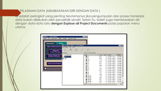  PELAZIMAN DATA (MEMBIASAKAN DIRI DENGAN DATA )
Ia adalah peringkat yang penting terutamanya jika pengumpulan dan proses transkripsi
data bukan dilakukan oleh penyelidik sendiri. Selain itu, boleh juga membiasakan diri
dengan data-data iaitu dengan Explose all Project Documents pada paparan menu
utama.
 
