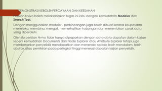  DEMONSTRASI KEBOLEHPERCAYAAN DAN KEESAHAN
Perisian Nvivo boleh melaksanakan tugas ini iaitu dengan kemudahan Modeler dan
Search Tool.
Dengan menggunakan modeler , perbincangan juga boleh dibuat kerana keupayaan
meneroka, membina, menguji, memerhatikan hubungan dan menentukan corak data
yang diperolehi.
Oleh itu perisian Nvivo tidak hanya dipaparkan dengan data-data dapatan dalam kajian
seperti kemudahan Documents dan Node Explorer atau Attribute Explorer tetapi juga
membenarkan penyelidik mendapatkan dan meneroka secara lebih mendalam, lebih
abstrak atau pemikiran pada peringkat tinggi menerusi dapatan kajian penyelidik.
 