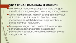 usaha untuk mengurangkan jumlah data dengan
memilih dan mengasingkan data yang kurang relevan.
Aktiviti meringkaskan, memilih buang dan menyusun
data dalam bentuk tertentu dilakukan untuk
menjadikan data lebih berfokus bagi membantu
proses membuat keputusan.
Proses penyaringan data boleh dilakukan secara
berterusan sepanjang proses pelaksanaan
penyelidikan: sebelum, semasa dan selepas proses
mengumpul data.
PENYARINGAN DATA (DATA REDUCTION)
 