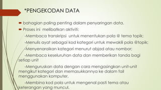  bahagian paling penting dalam penyaringan data.
 Proses ini melibatkan aktiviti:
-Membaca transkripsi untuk menentukan pola @ tema topik;
-Menulis ayat sebagai kod kategori untuk mewakili pola @topik;
-Menyenaraikan kategori menurut abjad atau nombor;
-Membaca keseluruhan data dan memberikan tanda bagi
setiap unit
-Menguruskan data dengan cara mengasingkan unit-unit
mengikut kategori dan memasukkannya ke dalam fail
menggunakan komputer,
-Membina kod pola untuk mengenal pasti tema atau
keterangan yang muncul.
*PENGEKODAN DATA
 