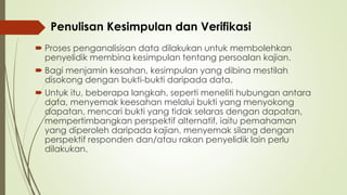  Proses penganalisisan data dilakukan untuk membolehkan
penyelidik membina kesimpulan tentang persoalan kajian.
 Bagi menjamin kesahan, kesimpulan yang dibina mestilah
disokong dengan bukti-bukti daripada data.
 Untuk itu, beberapa langkah, seperti meneliti hubungan antara
data, menyemak keesahan melalui bukti yang menyokong
dapatan, mencari bukti yang tidak selaras dengan dapatan,
mempertimbangkan perspektif alternatif, iaitu pemahaman
yang diperoleh daripada kajian, menyemak silang dengan
perspektif responden dan/atau rakan penyelidik lain perlu
dilakukan.
Penulisan Kesimpulan dan Verifikasi
 
