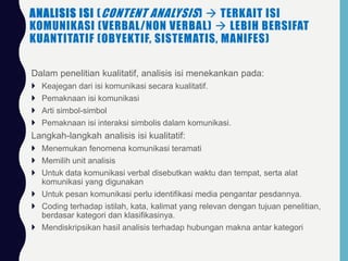ANALISIS ISI (CONTENT ANALYSIS)  TERKAIT ISI
KOMUNIKASI (VERBAL/NON VERBAL)  LEBIH BERSIFAT
KUANTITATIF (OBYEKTIF, SISTEMATIS, MANIFES)
 Dalam penelitian kualitatif, analisis isi menekankan pada:
 Keajegan dari isi komunikasi secara kualitatif.
 Pemaknaan isi komunikasi
 Arti simbol-simbol
 Pemaknaan isi interaksi simbolis dalam komunikasi.
 Langkah-langkah analisis isi kualitatif:
 Menemukan fenomena komunikasi teramati
 Memilih unit analisis
 Untuk data komunikasi verbal disebutkan waktu dan tempat, serta alat
komunikasi yang digunakan
 Untuk pesan komunikasi perlu identifikasi media pengantar pesdannya.
 Coding terhadap istilah, kata, kalimat yang relevan dengan tujuan penelitian,
berdasar kategori dan klasifikasinya.
 Mendiskripsikan hasil analisis terhadap hubungan makna antar kategori
 