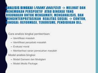ANALISIS BINGKAI (FRAME ANALYSIS)  MELIHAT DAN
MENEMUKAN PERSPEKTIF ATAU BINGKAI YANG
DIGUNAKAN UNTUK MENGAMATI, MENGANALISIS, DAN
MENGINTERPRETASIKAN REALITAS SOSIAL  CONTOH,
BINGKAI: REFORMASI, TERORISME, PENDIDIKAN DLL.
• Cara analisis bingkai pemberitaan:
– Identifikasi masalah
– Identifikasi penyebab masalah
– Evaluasi moral
– Memberikan saran pemecahan masalah
• Model analisis bingkai:
– Model Gamson dan Modiglani
– Model Media Package
 