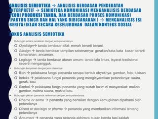 ANALISIS SEMIOTIKA  ANALISIS BERDASAR PENDEKATAN
INTERPRETIF  SEMIOTIKA KOMUNIKASI MENGANALISIS BERDASAR
TEORI PRODUKSI TANDA, DAN BERDASAR PROSES KOMUNIKASI
(FAKTOR SMCR DAN HAL YANG DIBICARAKAN )  MENGANALISIS ISI
BERITA/IKLAN SECARA KESELURUHAN DALAM KONTEKS SOSIAL
FOKUS ANALISIS SEMIOTIKA
 Hubungan antara penalaran dengan jenis penandanya:
 Qualisign tanda berdasar sifat: merah berarti berani.
 Sinsign  tanda berdasar tampilan sebenarnya: gerakan/kata-kata kasar berarti
kemarahan, ancaman.
 Legisign  tanda berdasar aturan umum: tanda lalu lintas, isyarat tradisional
seperti mengangguk.
 Hubungan kenyataan dengan jenis dasarnya:
 Ikon  pelaksana fungsi penanda serupa bentuk obyeknya: gambar, foto, lukisan
 Indeks  pelaksana fungsi penanda yang mengisyaratkan petandanya: suara,
gerak, bau
 Simbol  pelaksana fungsi penanda yang sudah lazim di masyarakat: makna
gambar, makna suara, makna bau.
 Hubungan pikiran (penanda /reference) dengan jenis petandanya:
 Rheme or seme  penanda yang bertalian dengan kemugkinan dipahami oleh
petandanya
 Dicent or decisign or pheme  penanda yang memberikan informasi tentang
petandanya
 