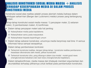 ANALISIS KONSTRUKSI SOSIAL MEDIA MASSA  ANALISIS
TERHADAP KEBERPIHAKAN MEDIA DI DALAM PROSES
KONSTRUKSI MEDIA
Konstruksi sosial atas realitas adalah proses alamiah melalui bahasa dalam
kehidupan sehari-hari (Berger dan Luckmann) melalui proses yang berlangsung
lamban.
Tahap-tahap konstruksi sosial media massa: 1) penyiapan mater, 2) sebaran
materi, 3) pembentukan materi, 4) konfirmasi.
 Dalam tahap penyiapan materi ada hal penting:
 Keberpihakan media pada kapitalisme.
 Keberpihakan semu pada masyarakat.
 Keberpihakan kepada kepentingan umum
 Dalam tahap sebaran konstruksi, umumnya media berprinsip real time  semua
informasi harus sampai secepatnya.
 Dalam tahap pembentukan kontruksi:
 Terbentuk konstruksi realitas, dengan tahap-tahap : konstruksi realitas pembenaran,
kesediaan dikonstruksi oleh media, pilihan konstruktif.
 Terbentuk konstruksi citra, yang dibangun dalam dua model: model good news
(mengkonstruksi kebaikan) dan bad news (mengkonstruksi kejelekan).
 Dalam tahapkonfirmasi, media massa dan khalayak memberi argumentasi dan
akuntabilitas terhadap pilihannya untuk terlibat pada pembentukan konstruksi.
 
