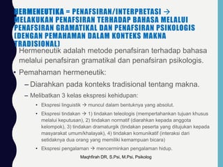 HERMENEUTIKA = PENAFSIRAN/INTERPRETASI 
MELAKUKAN PENAFSIRAN TERHADAP BAHASA MELALUI
PENAFSIRAN GRAMATIKAL DAN PENAFSIRAN PSIKOLOGIS
(DENGAN PEMAHAMAN DALAM KONTEKS MAKNA
TRADISIONAL)
• Hermeneutik adalah metode penafsiran terhadap bahasa
melalui penafsiran gramatikal dan penafsiran psikologis.
• Pemahaman hermeneutik:
– Diarahkan pada konteks tradisional tentang makna.
– Melibatkan 3 kelas ekspresi kehidupan:
• Ekspresi linguistik  muncul dalam bentuknya yang absolut.
• Ekspresi tindakan  1) tindakan teleologis (mempertahankan tujuan khusus
melalui keputusan), 2) tindakan normatif (diarahkan kepada anggota
kelompok), 3) tindakan dramaturgik (tindakan peserta yang ditujukan kepada
masyarakat umum/khalayak), 4) tindakan komunikatif (interaksi dari
setidaknya dua orang yang memiliki kemampuan bicara)
• Ekspresi pengalaman  mencerminkan pengalaman hidup.
Maqhfirah DR, S.Psi, M.Psi, Psikolog
 