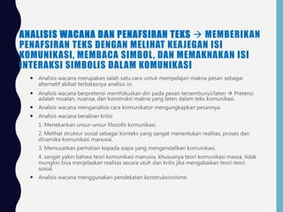 ANALISIS WACANA DAN PENAFSIRAN TEKS  MEMBERIKAN
PENAFSIRAN TEKS DENGAN MELIHAT KEAJEGAN ISI
KOMUNIKASI, MEMBACA SIMBOL, DAN MEMAKNAKAN ISI
INTERAKSI SIMBOLIS DALAM KOMUNIKASI
 Analisis wacana merupakan salah satu cara untuk mempelajari makna pesan sebagai
alternatif akibat terbatasnya analisis isi.
 Analisis wacana berpretensi memfokuskan diri pada pesan tersembunyi/laten  Pretensi
adalah muatan, nuansa, dan konstruksi makna yang laten dalam teks komunikasi.
 Analisis wacana menganalisis cara komunikator mengungkapkan pesannya.
 Analisis wacana beraliran kritis:
1. Menekankan unsur-unsur filosofis komunikasi.
2. Melihat struktur sosial sebagai konteks yang sangat menentukan realitas, proses dan
dinamika komunikasi manusia.
3. Memusatkan perhatian kepada siapa yang mengendalikan komunikasi.
4. sangat yakin bahwa teori komunikasi manusia, khususnya teori komunikasi massa, tidak
mungkin bisa menjelaskan realitas secara utuh dan kritis jika mengabaikan teori-teori
sosial.
 Analisis wacana menggunakan pendekatan konstruksionisme.
 