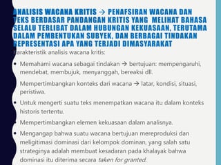ANALISIS WACANA KRITIS  PENAFSIRAN WACANA DAN
TEKS BERDASAR PANDANGAN KRITIS YANG MELIHAT BAHASA
SELALU TERLIBAT DALAM HUBUNGAN KEKUASAAN, TERUTAMA
DALAM PEMBENTUKAN SUBYEK, DAN BERBAGAI TINDAKAN
REPRESENTASI APA YANG TERJADI DIMASYARAKAT
Karakteristik analisis wacana kritis:
 Memahami wacana sebagai tindakan  bertujuan: mempengaruhi,
mendebat, membujuk, menyanggah, bereaksi dll.
 Mempertimbangkan konteks dari wacana  latar, kondisi, situasi,
peristiwa.
 Untuk mengerti suatu teks menempatkan wacana itu dalam konteks
historis tertentu.
 Mempertimbangkan elemen kekuasaan dalam analisnya.
 Mengangap bahwa suatu wacana bertujuan mereproduksi dan
meligitimasi dominasi dari kelompok dominan, yang salah satu
strateginya adalah membuat kesadaran pada khalayak bahwa
dominasi itu diterima secara taken for granted.
 
