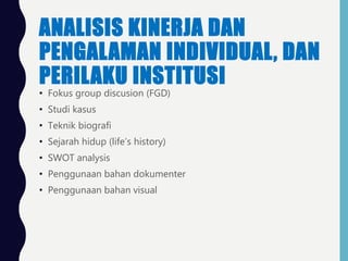 ANALISIS KINERJA DAN
PENGALAMAN INDIVIDUAL, DAN
PERILAKU INSTITUSI
• Fokus group discusion (FGD)
• Studi kasus
• Teknik biografi
• Sejarah hidup (life’s history)
• SWOT analysis
• Penggunaan bahan dokumenter
• Penggunaan bahan visual
 