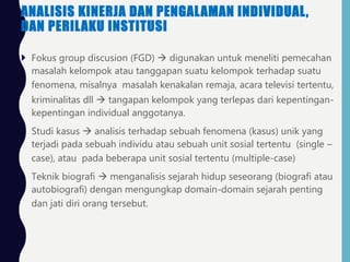 ANALISIS KINERJA DAN PENGALAMAN INDIVIDUAL,
DAN PERILAKU INSTITUSI
 Fokus group discusion (FGD)  digunakan untuk meneliti pemecahan
masalah kelompok atau tanggapan suatu kelompok terhadap suatu
fenomena, misalnya masalah kenakalan remaja, acara televisi tertentu,
kriminalitas dll  tangapan kelompok yang terlepas dari kepentingan-
kepentingan individual anggotanya.
 Studi kasus  analisis terhadap sebuah fenomena (kasus) unik yang
terjadi pada sebuah individu atau sebuah unit sosial tertentu (single –
case), atau pada beberapa unit sosial tertentu (multiple-case)
 Teknik biografi  menganalisis sejarah hidup seseorang (biografi atau
autobiografi) dengan mengungkap domain-domain sejarah penting
dan jati diri orang tersebut.
 