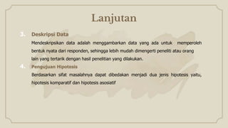 Lanjutan
3. Deskripsi Data
Mendeskripsikan data adalah menggambarkan data yang ada untuk memperoleh
bentuk nyata dari responden, sehingga lebih mudah dimengerti peneliti atau orang
lain yang tertarik dengan hasil penelitian yang dilakukan.
4. Pengujuan Hipotesis
Berdasarkan sifat masalahnya dapat dibedakan menjadi dua jenis hipotesis yaitu,
hipotesis komparatif dan hipotesis asosiatif
 