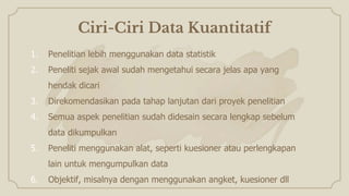 Ciri-Ciri Data Kuantitatif
1. Penelitian lebih menggunakan data statistik
2. Peneliti sejak awal sudah mengetahui secara jelas apa yang
hendak dicari
3. Direkomendasikan pada tahap lanjutan dari proyek penelitian
4. Semua aspek penelitian sudah didesain secara lengkap sebelum
data dikumpulkan
5. Peneliti menggunakan alat, seperti kuesioner atau perlengkapan
lain untuk mengumpulkan data
6. Objektif, misalnya dengan menggunakan angket, kuesioner dll
 