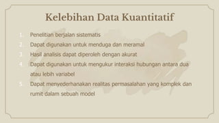 Kelebihan Data Kuantitatif
1. Penelitian berjalan sistematis
2. Dapat digunakan untuk menduga dan meramal
3. Hasil analisis dapat diperoleh dengan akurat
4. Dapat digunakan untuk mengukur interaksi hubungan antara dua
atau lebih variabel
5. Dapat menyederhanakan realitas permasalahan yang komplek dan
rumit dalam sebuah model
 