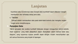 Lanjutan
Kuantikasi atau transformasi data menjadi data kuantitatif dapat dilakukan dengan
memberikan skor terhadap setiap jenis data.
c. Tabulasi
Tabulasi adalah memasukkan data pada tabel-tabel tertentu dan mengatur angka-
angka serta menghitungnya.
2. Penyajian Data
Teknik penyajian dan analisis kuntitatif dilakukan dengan menggunkan teknik statistik.
Hasil kuesioner yang telah didapatkan dapat ditampilkan dalam bentuk tabel atau
diagram, yang tujuannya supaya peneliti dapat dengan mudah menyimpulkan apa
arti semua fenomena yang terjadi di lapangan
 
