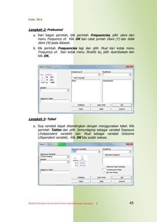 Kode : MI-5
Modul Pelatihan Jarak Jauh Asisten Epidemiologi Lapangan | 45
Langkah 2: Frekuensi
a. Dari bagan perintah, klik perintah Frequencies, pilih diare dari
menu Frequency of. Klik OK dan catat jumlah Diare (Y) dan tidak
diare (N) pada dataset.
b. Klk perintah Frequencies lagi dan pilih Mual dari kotak menu
Frequency of. Dari kotak menu Stratify by, pilih Ayambalado dan
klik OK.
Langkah 3: Tabel
a. Dua variabel dapat dibandingkan dengan menggunakan tabel. Klik
perintah Tables dan pilih Semurdaging sebagai variabel Exposure
(Independent variable) dan Mual sebagai variabel Outcome
(Dependent variable). Klik OK bila sudah selesai.
 